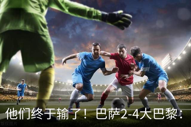 他们终于输了！巴萨2-4大巴黎：终结11连胜 惨烈一战：多人伤退！