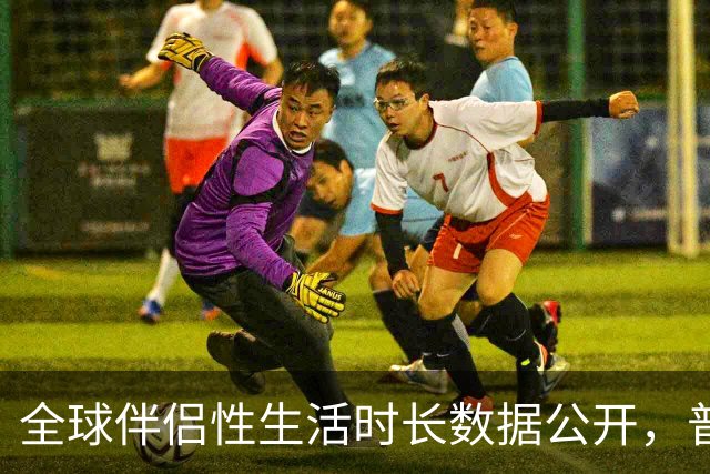 全球伴侣性生活时长数据公开，普遍不超过10分钟就不行了！