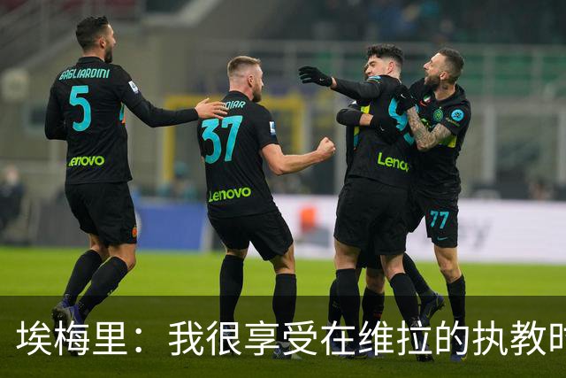 埃梅里：我很享受在维拉的执教时光，尤其是今年