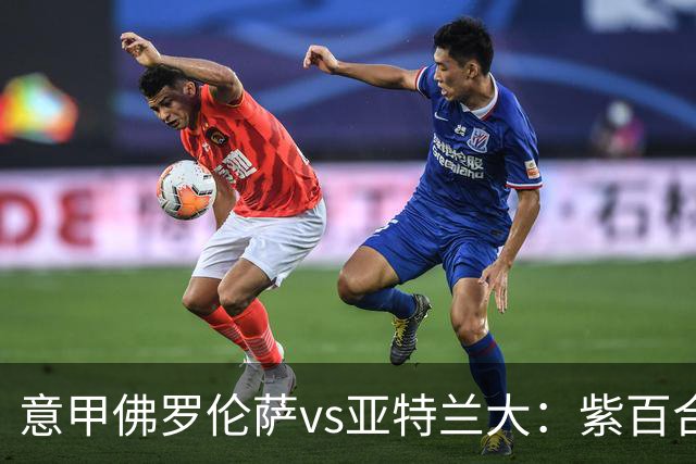 意甲佛罗伦萨vs亚特兰大：紫百合直面真蓝黑竞搏快讯对撞考验防线韧性