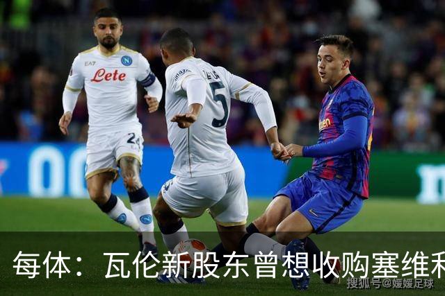 每体：瓦伦新股东曾想收购塞维利亚，谈判已到后期但放弃收购
