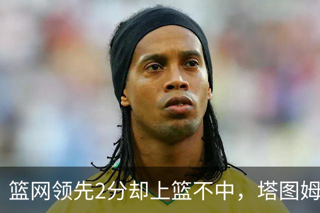 篮网领先2分却上篮不中，塔图姆压哨绝杀