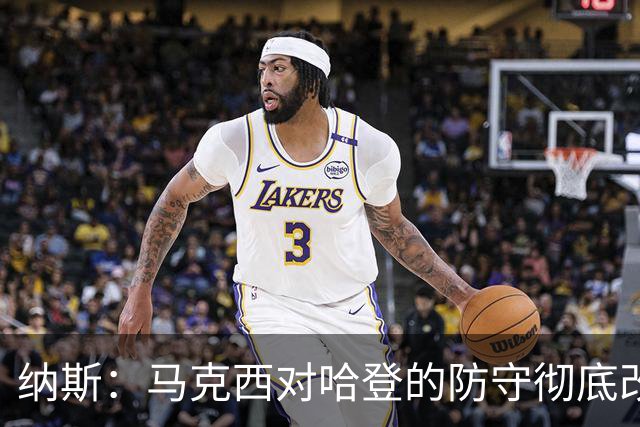 纳斯:马克西对哈登的防守彻底改变了比赛