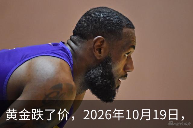 黄金跌了价,2026年10月19日,中国黄金新价格,人民币黄金新价格一览!