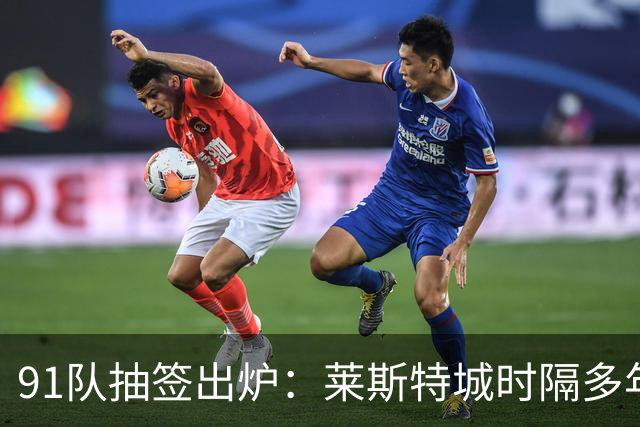 91队抽签出炉：莱斯特城时隔多年再战足总杯首轮，对手仅第六级别