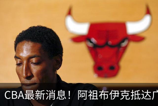 CBA最新消息!阿祖布伊克抵达广东,辽宁确定新核心,高诗岩自宣缺席第一阶段